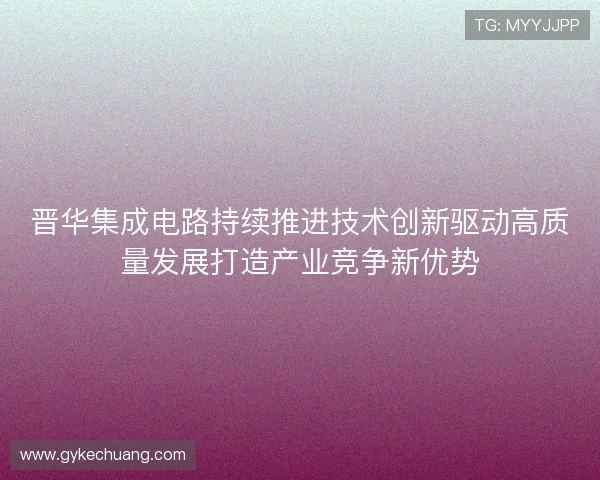 晋华集成电路持续推进技术创新驱动高质量发展打造产业竞争新优势 晋华集成电路持续推进技术创新驱动高质量发展打造产业竞争新优势